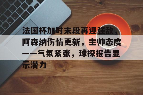 法国杯加时末段再迎强敌，阿森纳伤情更新，主帅态度——气氛紧张，球探报告显示潜力的简单介绍