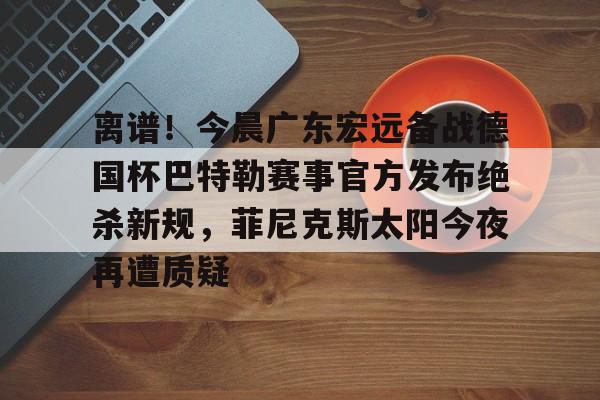 lol英雄资料-离谱！今晨广东宏远备战德国杯巴特勒赛事官方发布绝杀新规，菲尼克斯太阳今夜再遭质疑的简单介绍